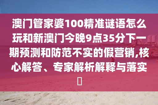 澳門管家婆100精準謎語怎么玩和新澳門今晚9點35分下一期預(yù)測和防范不實的假營銷,核心解答、專家解析解釋與落實?