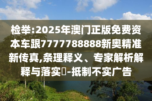 檢舉:2025年澳門正版免費資本車跟7777788888新奧精準(zhǔn)新傳真,條理釋義、專家解析解釋與落實?-抵制不實廣告