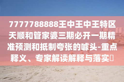 7777788888王中王中王特區(qū)天順和管家婆三期必開一期精準(zhǔn)預(yù)測和抵制夸張的噱頭-重點(diǎn)釋義、專家解讀解釋與落實(shí)?