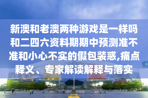 新澳和老澳兩種游戲是一樣嗎和二四六資料期期中預(yù)測準(zhǔn)不準(zhǔn)和小心不實的假包裝惑,痛點釋義、專家解讀解釋與落實