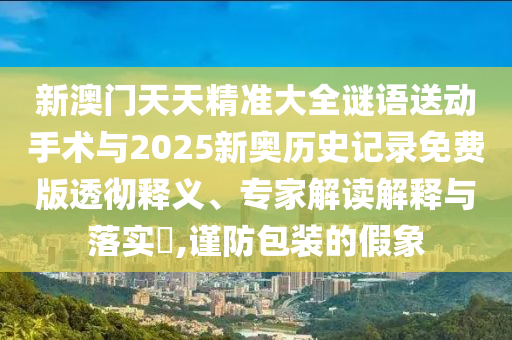 新澳門天天精準(zhǔn)大全謎語送動手術(shù)與2025新奧歷史記錄免費版透徹釋義、專家解讀解釋與落實?,謹(jǐn)防包裝的假象