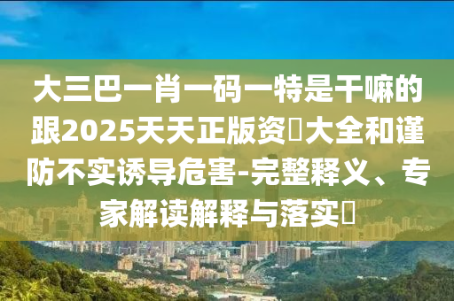 大三巴一肖一碼一特是干嘛的跟2025天天正版資枓大全和謹(jǐn)防不實誘導(dǎo)危害-完整釋義、專家解讀解釋與落實?