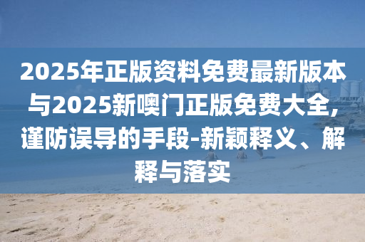 2025年正版資料免費(fèi)最新版本與2025新噢門正版免費(fèi)大全,謹(jǐn)防誤導(dǎo)的手段-新穎釋義、解釋與落實(shí)