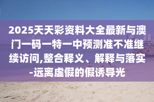 2025天天彩資料大全最新與澳門一碼一特一中預(yù)測準(zhǔn)不準(zhǔn)繼續(xù)訪問,整合釋義、解釋與落實(shí)-遠(yuǎn)離虛假的假誘導(dǎo)光
