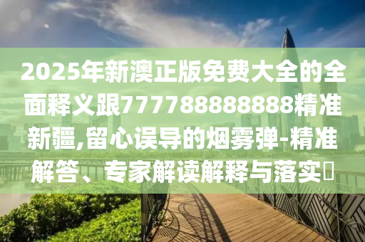 2025年新澳正版免費大全的全面釋義跟777788888888精準(zhǔn)新疆,留心誤導(dǎo)的煙霧彈-精準(zhǔn)解答、專家解讀解釋與落實?