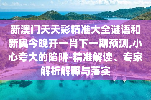 新澳門天天彩精準(zhǔn)大全謎語和新奧今晚開一肖下一期預(yù)測,小心夸大的陷阱-精準(zhǔn)解讀、專家解析解釋與落實(shí)