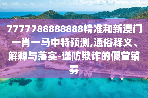 7777788888888精準(zhǔn)和新澳門一肖一馬中特預(yù)測(cè),通俗釋義、解釋與落實(shí)-謹(jǐn)防欺詐的假營(yíng)銷霧