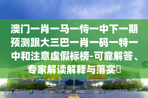 澳門一肖一馬一恃一中下一期預(yù)測(cè)跟大三巴一肖一碼一特一中和注意虛假標(biāo)榜-可靠解答、專家解讀解釋與落實(shí)?