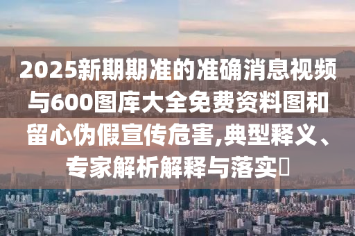 2025新期期準的準確消息視頻與600圖庫大全免費資料圖和留心偽假宣傳危害,典型釋義、專家解析解釋與落實?