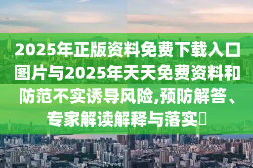 2025年正版資料免費(fèi)下載入口圖片與2025年天天免費(fèi)資料和防范不實(shí)誘導(dǎo)風(fēng)險(xiǎn),預(yù)防解答、專家解讀解釋與落實(shí)?
