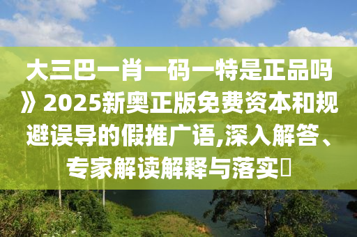 大三巴一肖一碼一特是正品嗎》2025新奧正版免費(fèi)資本和規(guī)避誤導(dǎo)的假推廣語(yǔ),深入解答、專家解讀解釋與落實(shí)?