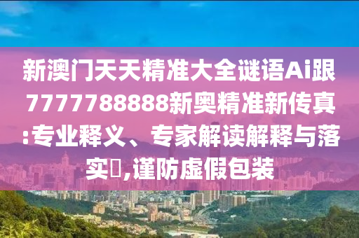 新澳門天天精準(zhǔn)大全謎語(yǔ)Ai跟7777788888新奧精準(zhǔn)新傳真:專業(yè)釋義、專家解讀解釋與落實(shí)?,謹(jǐn)防虛假包裝