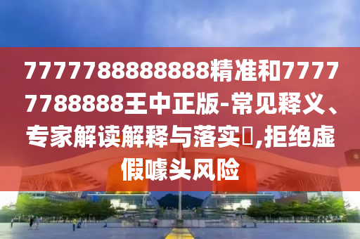 7777788888888精準和77777788888王中正版-常見釋義、專家解讀解釋與落實?,拒絕虛假噱頭風(fēng)險