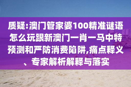質(zhì)疑:澳門管家婆100精準(zhǔn)謎語怎么玩跟新澳門一肖一馬中特預(yù)測和嚴(yán)防消費陷阱,痛點釋義、專家解析解釋與落實