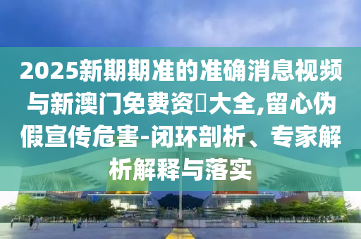 2025新期期準(zhǔn)的準(zhǔn)確消息視頻與新澳門免費(fèi)資枓大全,留心偽假宣傳危害-閉環(huán)剖析、專家解析解釋與落實(shí)