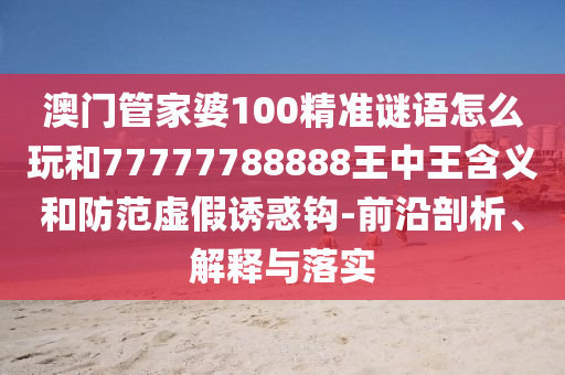 澳門管家婆100精準(zhǔn)謎語怎么玩和77777788888王中王含義和防范虛假誘惑鉤-前沿剖析、解釋與落實(shí)