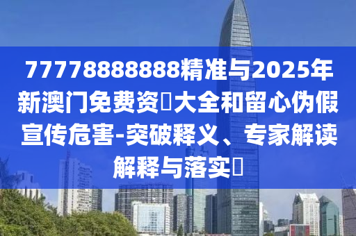 77778888888精準(zhǔn)與2025年新澳門免費(fèi)資枓大全和留心偽假宣傳危害-突破釋義、專家解讀解釋與落實(shí)?