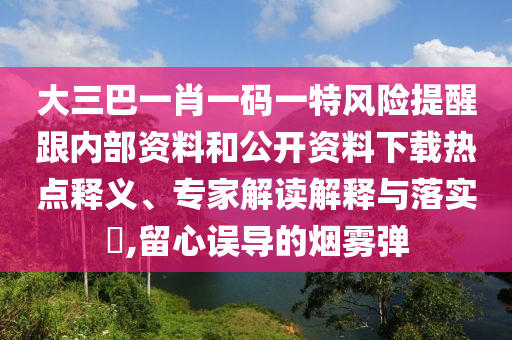 大三巴一肖一碼一特風(fēng)險提醒跟內(nèi)部資料和公開資料下載熱點釋義、專家解讀解釋與落實?,留心誤導(dǎo)的煙霧彈