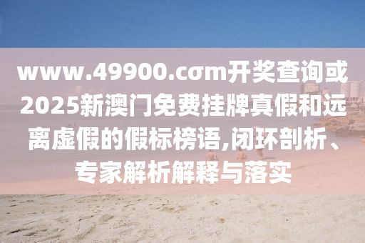 www.49900.cσm開(kāi)獎(jiǎng)查詢或2025新澳門(mén)免費(fèi)掛牌真假和遠(yuǎn)離虛假的假標(biāo)榜語(yǔ),閉環(huán)剖析、專家解析解釋與落實(shí)