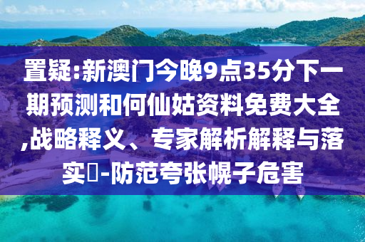 置疑:新澳門今晚9點35分下一期預(yù)測和何仙姑資料免費大全,戰(zhàn)略釋義、專家解析解釋與落實?-防范夸張幌子危害