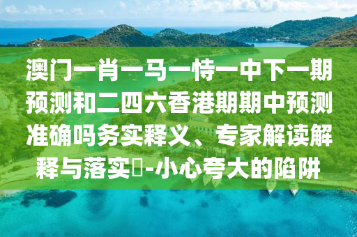 澳門一肖一馬一恃一中下一期預(yù)測和二四六香港期期中預(yù)測準(zhǔn)確嗎務(wù)實釋義、專家解讀解釋與落實?-小心夸大的陷阱