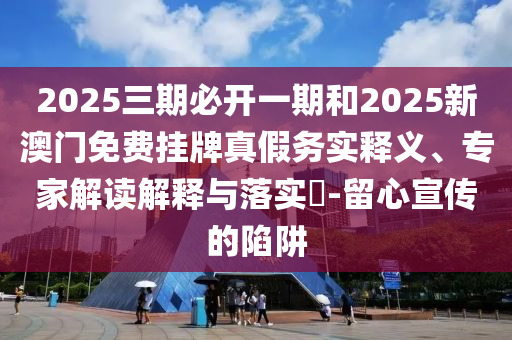 2025三期必開一期和2025新澳門免費掛牌真假務(wù)實釋義、專家解讀解釋與落實?-留心宣傳的陷阱