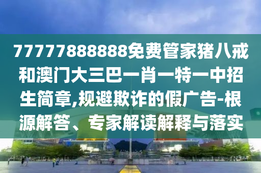 77777888888免費(fèi)管家豬八戒和澳門大三巴一肖一特一中招生簡(jiǎn)章,規(guī)避欺詐的假?gòu)V告-根源解答、專家解讀解釋與落實(shí)