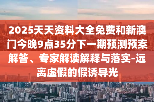 2025天天資料大全免費(fèi)和新澳門今晚9點(diǎn)35分下一期預(yù)測(cè)預(yù)案解答、專家解讀解釋與落實(shí)-遠(yuǎn)離虛假的假誘導(dǎo)光