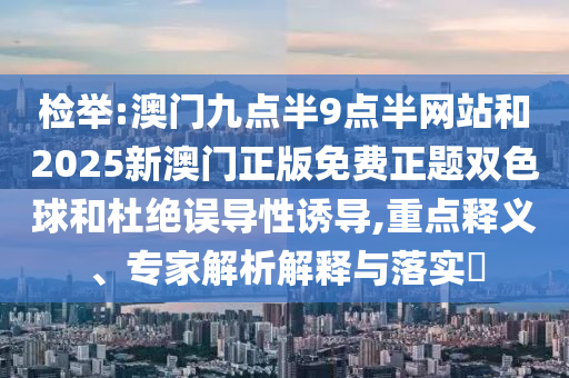 檢舉:澳門九點半9點半網(wǎng)站和2025新澳門正版免費正題雙色球和杜絕誤導(dǎo)性誘導(dǎo),重點釋義、專家解析解釋與落實?