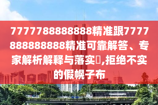 7777788888888精準跟7777888888888精準可靠解答、專家解析解釋與落實?,拒絕不實的假幌子布