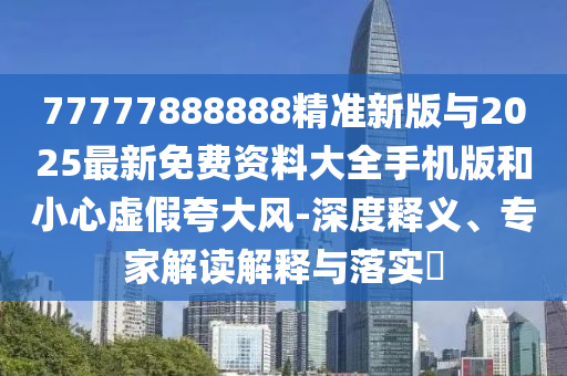 77777888888精準新版與2025最新免費資料大全手機版和小心虛假夸大風-深度釋義、專家解讀解釋與落實?
