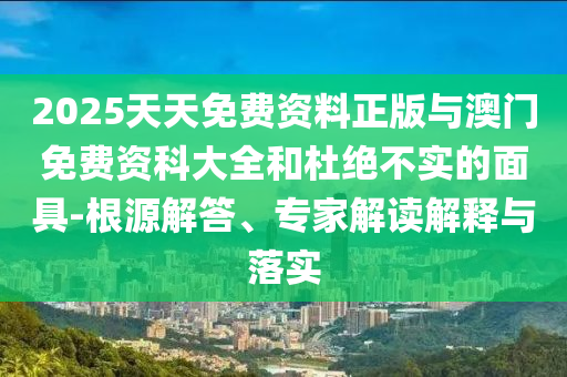 2025天天免費資料正版與澳門免費資科大全和杜絕不實的面具-根源解答、專家解讀解釋與落實