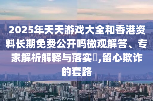 2025年天天游戲大全和香港資料長期免費(fèi)公開嗎微觀解答、專家解析解釋與落實(shí)?,留心欺詐的套路