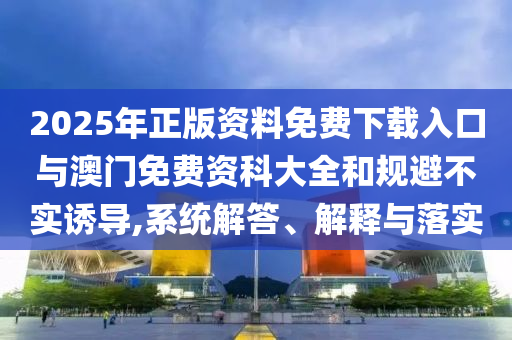 2025年正版資料免費(fèi)下載入口與澳門免費(fèi)資科大全和規(guī)避不實(shí)誘導(dǎo),系統(tǒng)解答、解釋與落實(shí)
