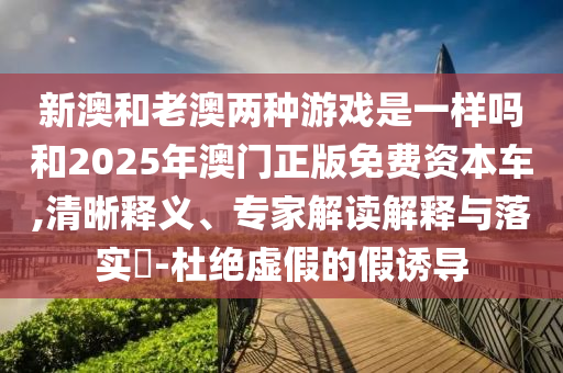 新澳和老澳兩種游戲是一樣嗎和2025年澳門正版免費(fèi)資本車,清晰釋義、專家解讀解釋與落實(shí)?-杜絕虛假的假誘導(dǎo)