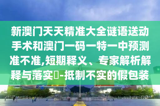 新澳門天天精準(zhǔn)大全謎語(yǔ)送動(dòng)手術(shù)和澳門一碼一特一中預(yù)測(cè)準(zhǔn)不準(zhǔn),短期釋義、專家解析解釋與落實(shí)?-抵制不實(shí)的假包裝