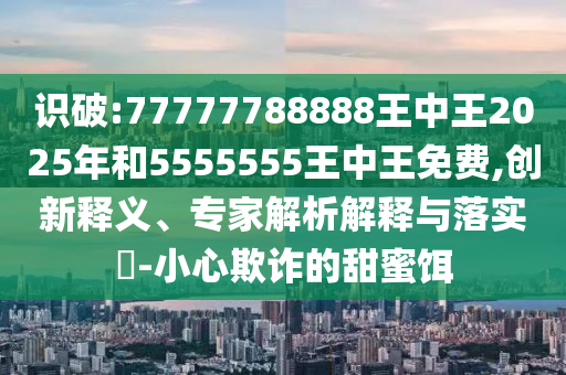 識破:77777788888王中王2025年和5555555王中王免費,創(chuàng)新釋義、專家解析解釋與落實?-小心欺詐的甜蜜餌