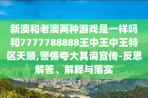 新澳和老澳兩種游戲是一樣嗎和7777788888王中王中王特區(qū)天順,警惕夸大其詞宣傳-反思解答、解釋與落實