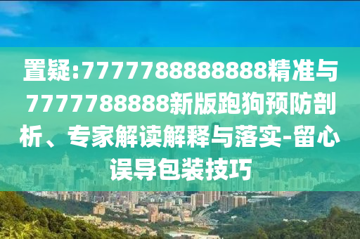 置疑:7777788888888精準與7777788888新版跑狗預防剖析、專家解讀解釋與落實-留心誤導包裝技巧