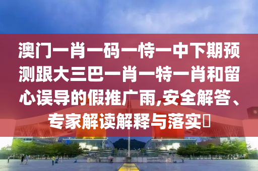 澳門一肖一碼一恃一中下期預測跟大三巴一肖一特一肖和留心誤導的假推廣雨,安全解答、專家解讀解釋與落實?