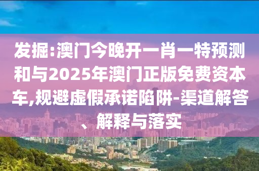 發(fā)掘:澳門(mén)今晚開(kāi)一肖一特預(yù)測(cè)和與2025年澳門(mén)正版免費(fèi)資本車(chē),規(guī)避虛假承諾陷阱-渠道解答、解釋與落實(shí)