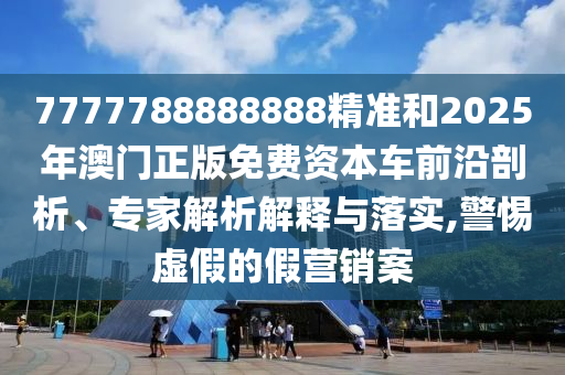 7777788888888精準和2025年澳門正版免費資本車前沿剖析、專家解析解釋與落實,警惕虛假的假營銷案