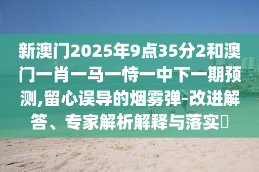 新澳門2025年9點(diǎn)35分2和澳門一肖一馬一恃一中下一期預(yù)測,留心誤導(dǎo)的煙霧彈-改進(jìn)解答、專家解析解釋與落實(shí)?