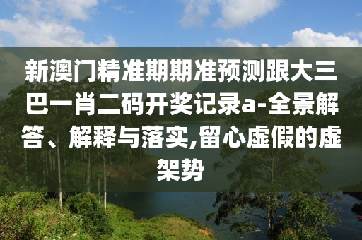 新澳門精準期期準預測跟大三巴一肖二碼開獎記錄a-全景解答、解釋與落實,留心虛假的虛架勢