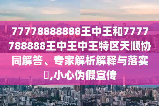 77778888888王中王和7777788888王中王中王特區(qū)天順協(xié)同解答、專家解析解釋與落實(shí)?,小心偽假宣傳