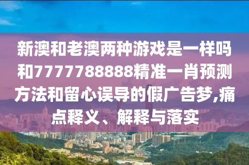 新澳和老澳兩種游戲是一樣嗎和7777788888精準(zhǔn)一肖預(yù)測方法和留心誤導(dǎo)的假廣告夢,痛點(diǎn)釋義、解釋與落實(shí)