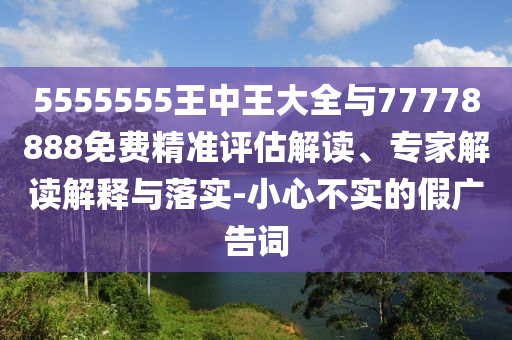 5555555王中王大全與77778888免費(fèi)精準(zhǔn)評(píng)估解讀、專家解讀解釋與落實(shí)-小心不實(shí)的假?gòu)V告詞