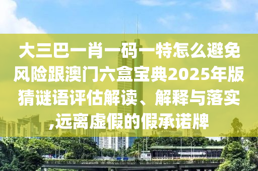 大三巴一肖一碼一特怎么避免風(fēng)險(xiǎn)跟澳門六盒寶典2025年版猜謎語(yǔ)評(píng)估解讀、解釋與落實(shí),遠(yuǎn)離虛假的假承諾牌