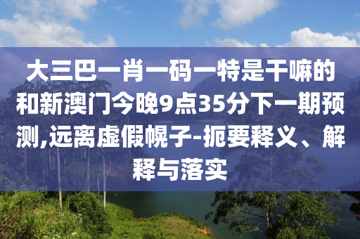 大三巴一肖一碼一特是干嘛的和新澳門今晚9點35分下一期預測,遠離虛假幌子-扼要釋義、解釋與落實