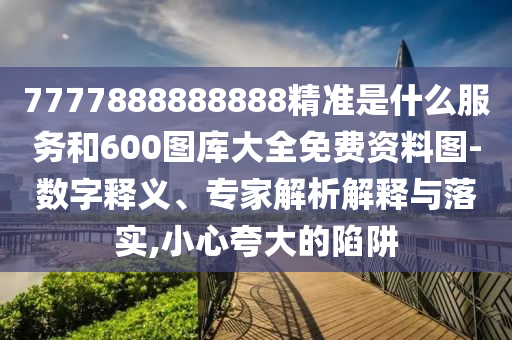7777888888888精準(zhǔn)是什么服務(wù)和600圖庫(kù)大全免費(fèi)資料圖-數(shù)字釋義、專家解析解釋與落實(shí),小心夸大的陷阱